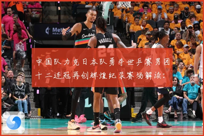 中国队力克日本队勇夺世乒赛男团十二连冠再创辉煌纪录赛场解读：最新赛事动态与深度分析