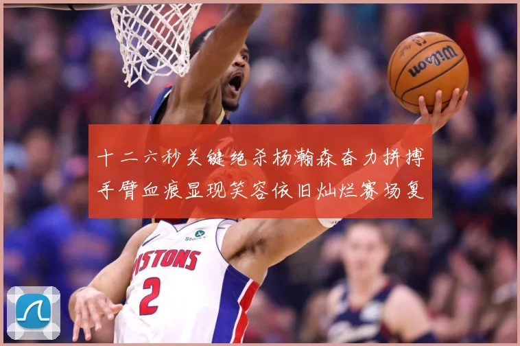 十二六秒关键绝杀杨瀚森奋力拼搏手臂血痕显现笑容依旧灿烂赛场复盘：最新赛事动态与深度分析