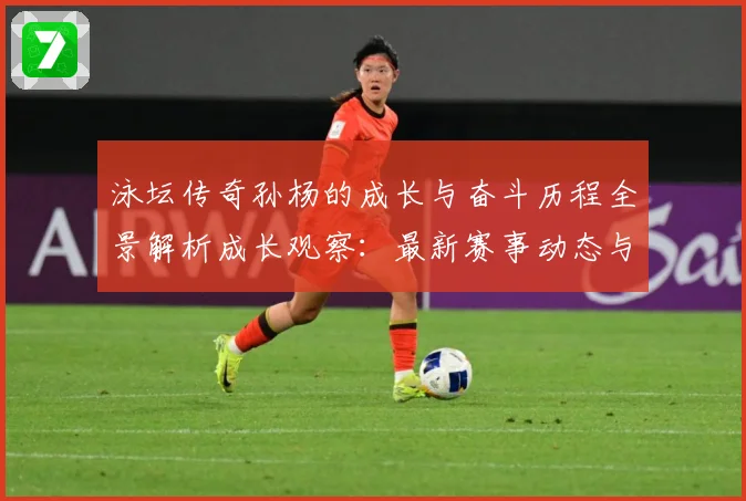 泳坛传奇孙杨的成长与奋斗历程全景解析成长观察：最新赛事动态与深度分析