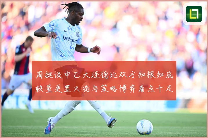 周挺谈中乙大连德比双方知根知底较量更显火花与策略博弈看点十足专题观察：最新赛事动态与深度分析