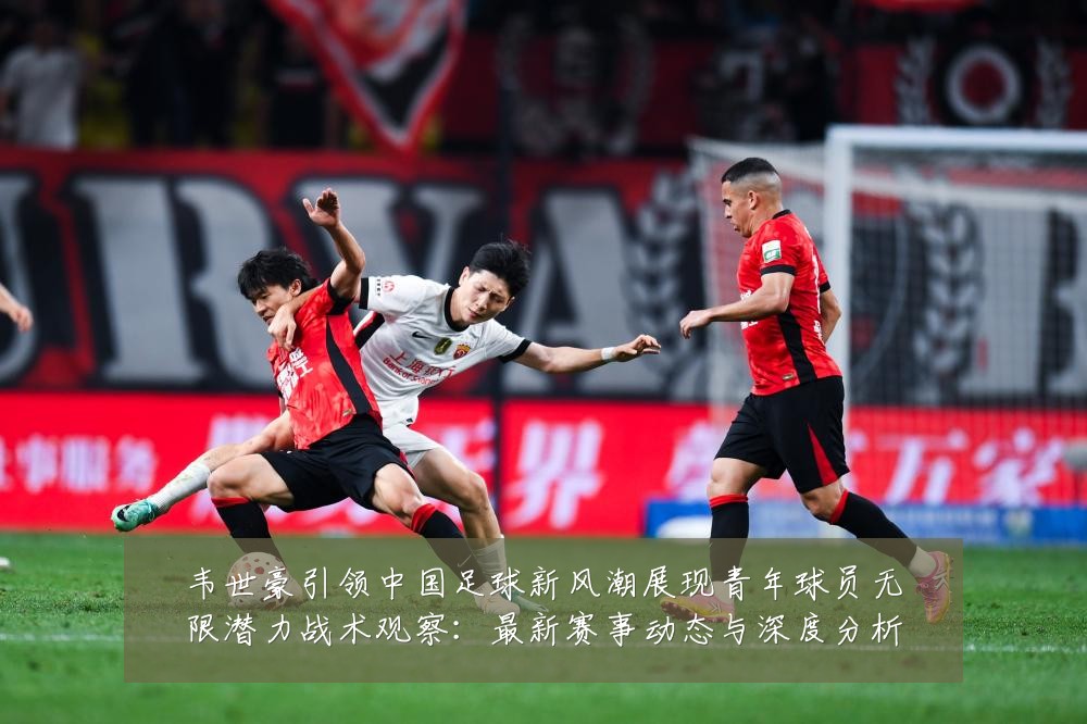 韦世豪引领中国足球新风潮展现青年球员无限潜力战术观察:最新赛事动态与深度分析