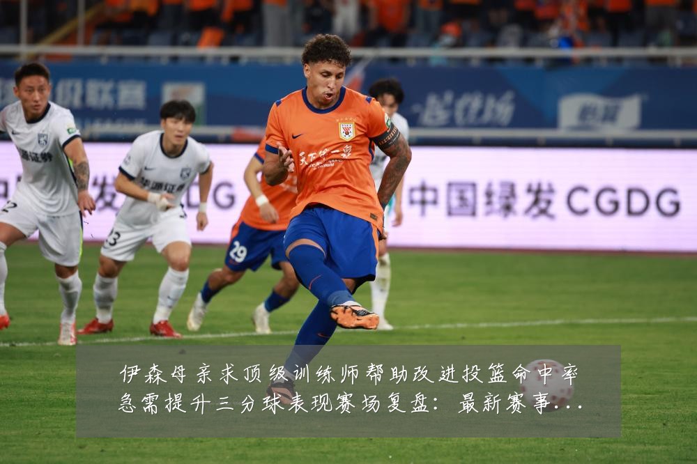 伊森母亲求顶级训练师帮助改进投篮命中率急需提升三分球表现赛场复盘:最新赛事动态与深度分析