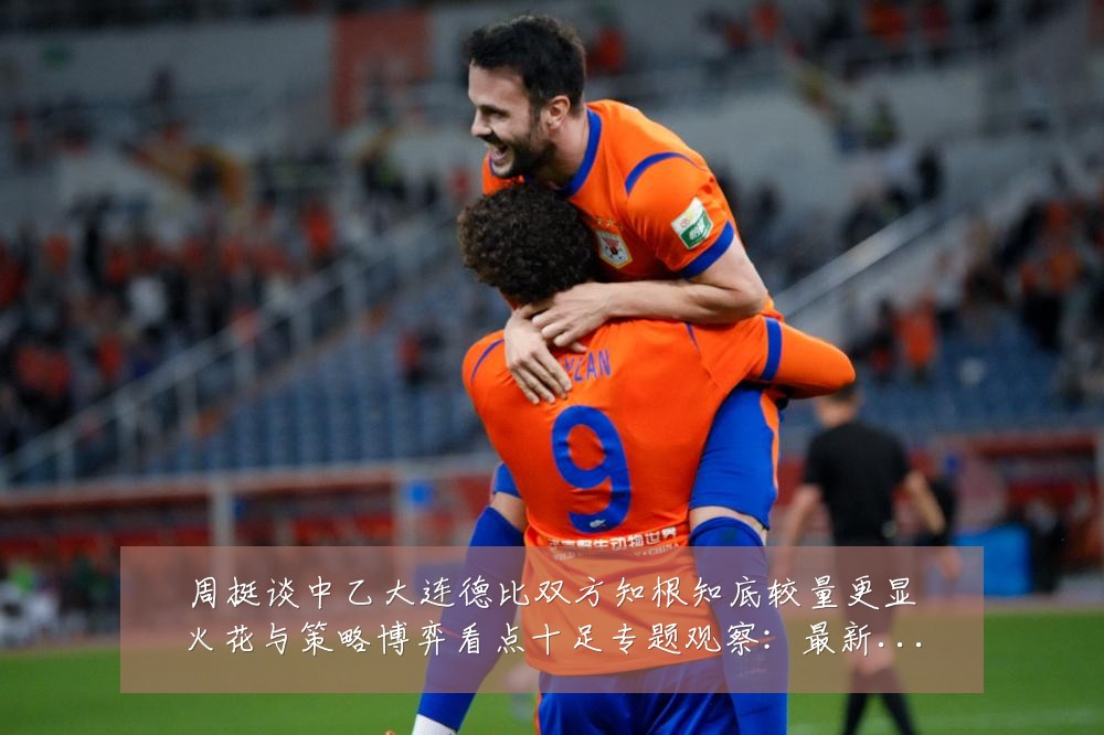 周挺谈中乙大连德比双方知根知底较量更显火花与策略博弈看点十足专题观察:最新赛事动态与深度分析