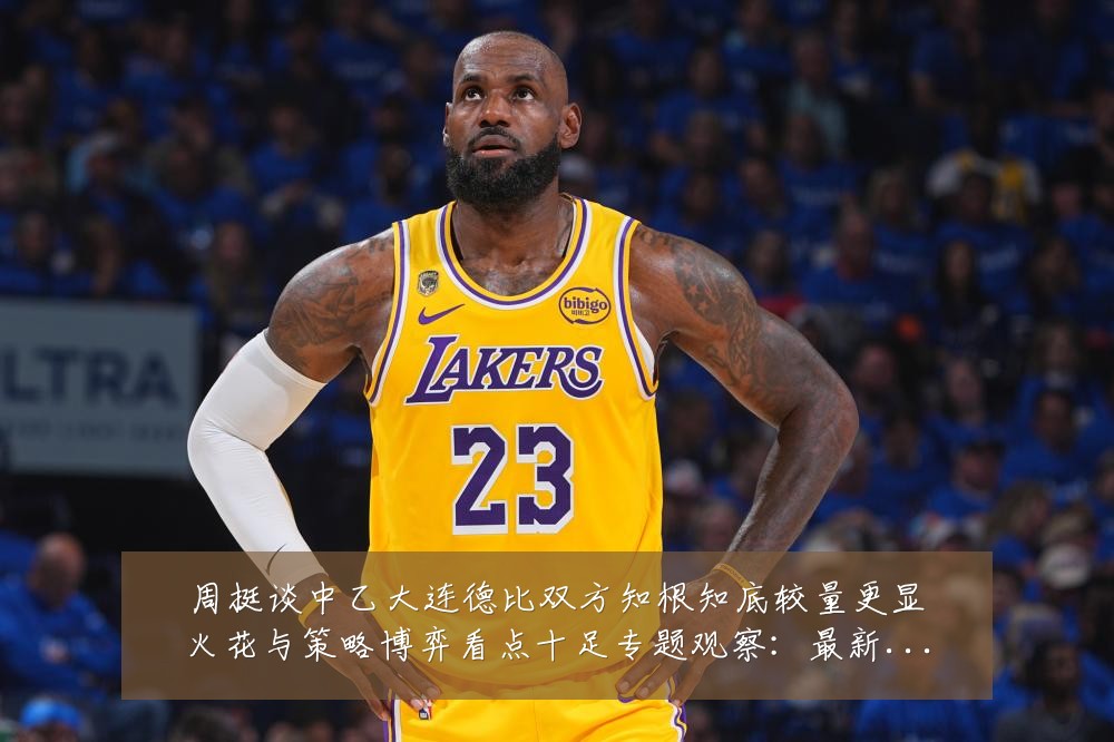 周挺谈中乙大连德比双方知根知底较量更显火花与策略博弈看点十足专题观察:最新赛事动态与深度分析